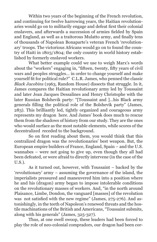 Within two years of the beginning of the French revolution, and continuing for twelve harrowing years, the Haitian revolution- aries would go on to militarily engage and defeat first their colonial enslavers, and afterwards a succession of armies fielded by Spain and England, as well as a traitorous Mulatto army, and finally tens of thousands of Napolean Bonaparte’s veteran French ‘revolution- ary’ troops. The victorious Africans would go on to found the coun- try of Haiti in 1803/1804; the only country in world history estab- lished by formerly enslaved workers.  What better example could we use to weigh Marx’s words about the “workers” engaging in, “fifteen, twenty, fifty years of civil wars and peoples struggles... in order to change yourself and make yourself ft for political rule?” C.L.R. James, who penned the cla: Black Jacobins (1963, Random House) dissects that struggle. In it, James compares the Haitian revolutionary army led by Toussaint and later Jean Jacques Dessalines and Henry Christophe with the later Russian Bolshevik party: “[Toussaint and ]...his Black army generals filling the political role of the Bolshevik party” (James, 283). This brilliantly led, tightly organized and courageous army represents my dragon here. And James’ book does much to rescue them from the shadows of history from our study. They are the ones who would surface as the most notable elements, while scores of the decentralized receded to the background.  So on first reading about them, you would think that this centralized dragon was the revolutionaries’ best weapon. But, the European empire builders of France, England, Spain - and the U.S. wannabes ~ were not going to give up, even though they all had been defeated, or were afraid to directly intervene (in the case of the USs.).  As it turned out, however, with Toussaint — backed by the ‘revolutionary’ army ~ assuming the governance of the island, the imperialists pressured and maneuvered him into a position where he and his (dragon) army began to impose intolerable conditions on the revolutionary masses of workers. And, “in the north around Plaisance, Limbe, Dondon, the vanguard [masses] of the revolution was. not satisfied with the new regime” (James, 275-276). And as- tonishingly, in the teeth of Napoleon’s renewed threats and the hos tile machinations of the British and Americans, “Toussaint submits, along with his generals” (James, 325-327).  ‘Thus, at one swell swoop, these leaders had been forced to play the role of neo-colonial compradors, our dragon had been cor-  